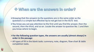 Knowing that the answers to the questions are in the same order as the
questions is a simple but effective tip to not get lost in the IELTS test.
You know you can pay attention to the first until you find the answer, then the
second, then the third, and so on. Locate the answer to question No. 1 and then
you know where to begin.
For the following question types, the answers are usually (almost always) in
order in the passage:
• All types of fill in the blank tasks: summary, note, diagram, flow-chart & table
completion tasks.
 