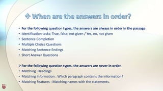 • For the following question types, the answers are always in order in the passage:
• Identification tasks: True, false, not given / Yes, no, not given
• Sentence Completion
• Multiple Choice Questions
• Matching Sentence Endings
• Short Answer Questions
For the following question types, the answers are never in order.
• Matching Headings
• Matching Information : Which paragraph contains the information?
• Matching Features : Matching names with the statements.
 