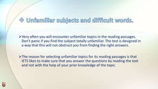 Very often you will encounter unfamiliar topics in the reading passages.
Don't panic if you find the subject totally unfamiliar. The test is designed in
a way that this will not obstruct you from finding the right answers.
The reason for selecting unfamiliar topics for its reading passages is that
IETS likes to make sure that you answer the questions by reading the text
and not with the help of your prior knowledge of the topic.
 