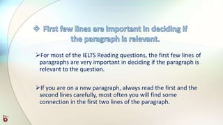 For most of the IELTS Reading questions, the first few lines of
paragraphs are very important in deciding if the paragraph is
relevant to the question.
If you are on a new paragraph, always read the first and the
second lines carefully, most often you will find some
connection in the first two lines of the paragraph.
 