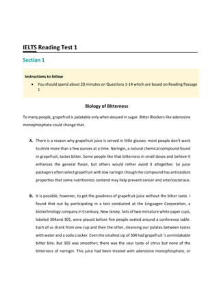 IELTS Reading Test 1
Section 1
Instructions to follow
• You should spend about 20 minutes on Questions 1-14 which are based on Reading Passage
1
Biology of Bitterness
To many people, grapefruit is palatable only when doused in sugar. Bitter Blockers like adenosine
monophosphate could change that.
A. There is a reason why grapefruit juice is served in little glasses: most people don’t want
to drink more than a few ounces at a time. Naringin, a natural chemical compound found
in grapefruit, tastes bitter. Some people like that bitterness in small doses and believe it
enhances the general flavor, but others would rather avoid it altogether. So juice
packagers often select grapefruit with low naringin though the compound has antioxidant
properties that some nutritionists contend may help prevent cancer and arteriosclerosis.
B. It is possible, however, to get the goodness of grapefruit juice without the bitter taste. I
found that out by participating in a test conducted at the Linguagen Corporation, a
biotechnology company in Cranbury, New Jersey. Sets of two miniature white paper cups,
labeled 304and 305, were placed before five people seated around a conference table.
Each of us drank from one cup and then the other, cleansing our palates between tastes
with water and a soda cracker. Even the smallest sip of 304 had grapefruit ‘s unmistakable
bitter bite. But 305 was smoother; there was the sour taste of citrus but none of the
bitterness of naringin. This juice had been treated with adenosine monophosphate, or
 