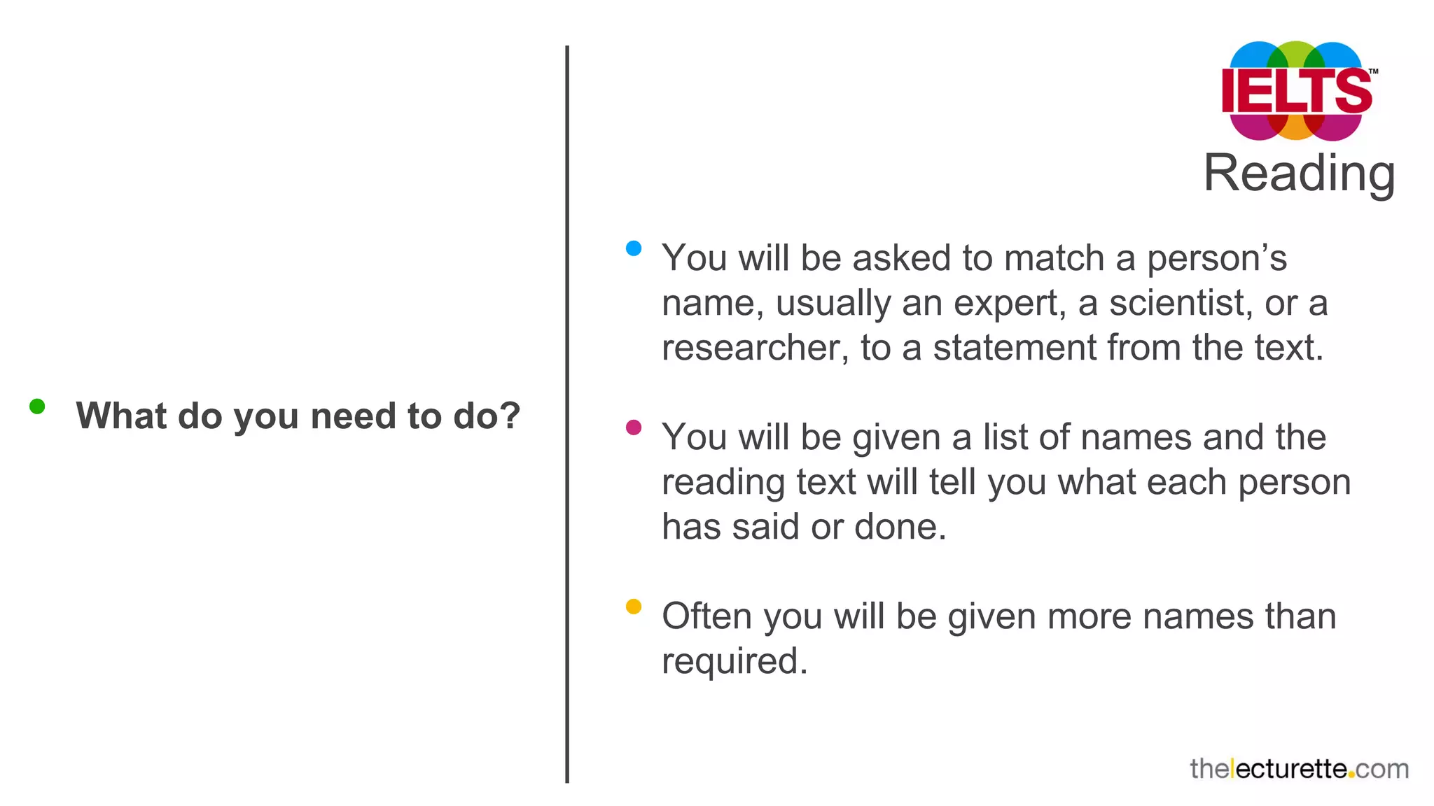Reading
• What do you need to do?
• You will be asked to match a person’s
name, usually an expert, a scientist, or a
researcher, to a statement from the text.
• You will be given a list of names and the
reading text will tell you what each person
has said or done.
• Often you will be given more names than
required.
 