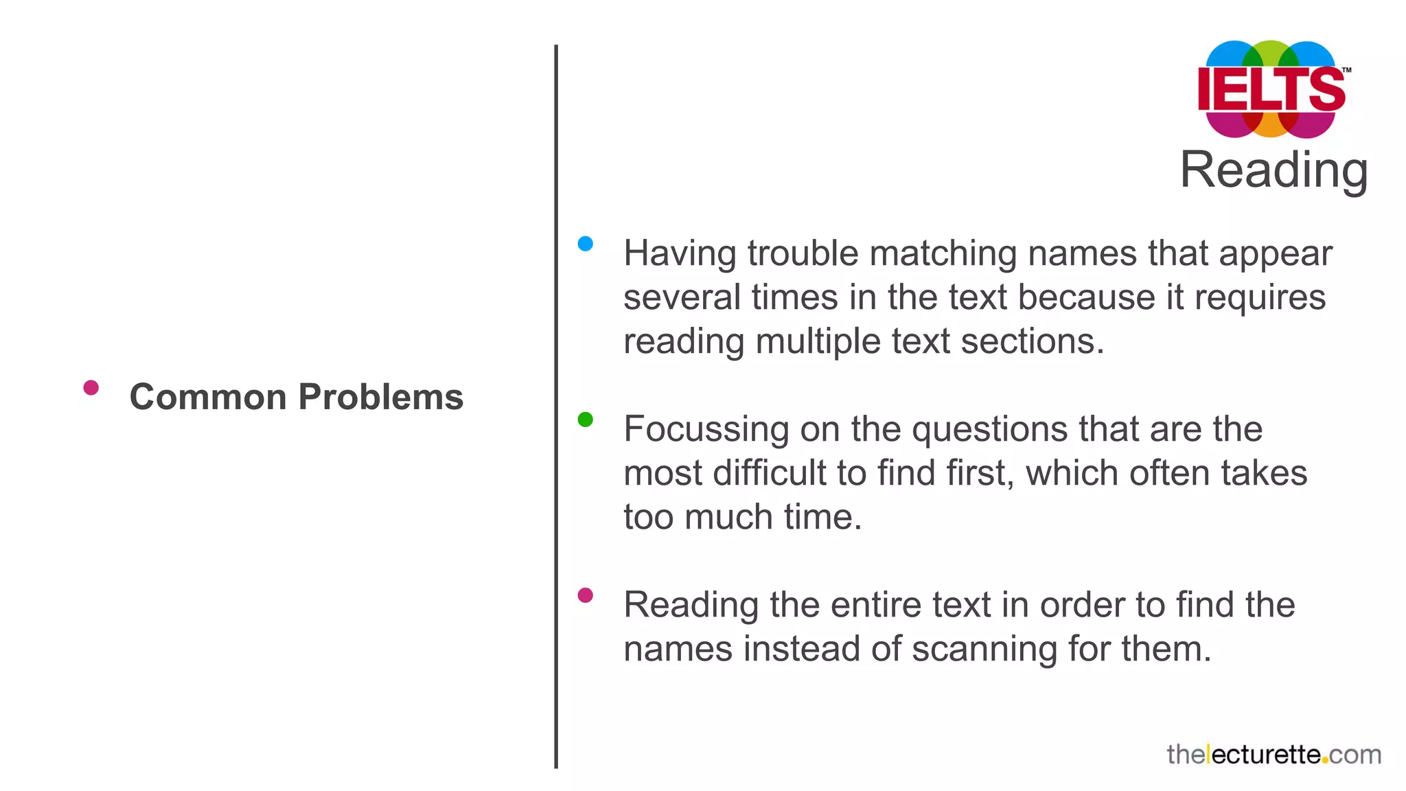Reading
• Common Problems
• Having trouble matching names that appear
several times in the text because it requires
reading multiple text sections.
• Focussing on the questions that are the
most difficult to find first, which often takes
too much time.
• Reading the entire text in order to find the
names instead of scanning for them.
 