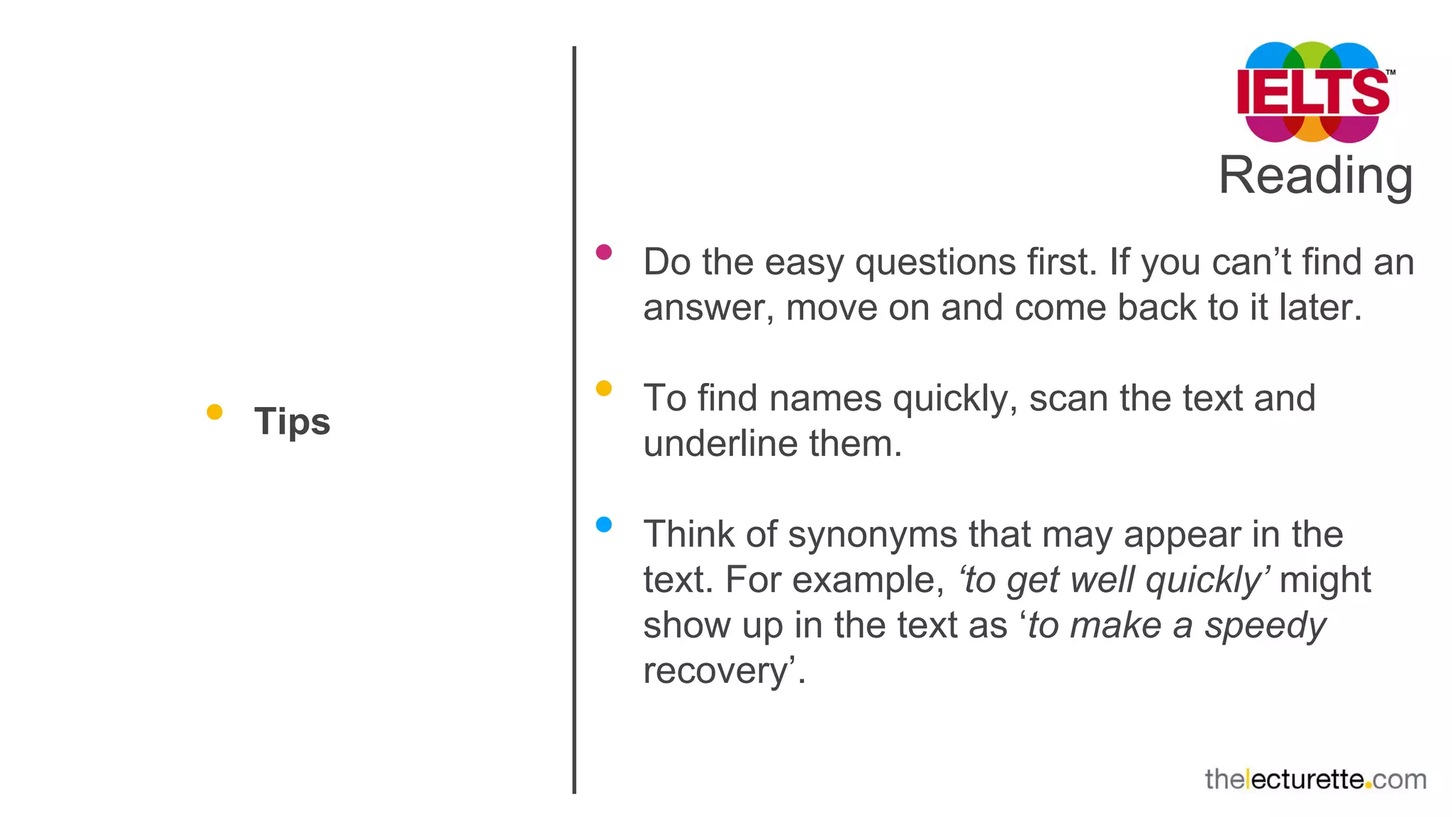 Reading
• Tips
• Do the easy questions first. If you can’t find an
answer, move on and come back to it later.
• To find names quickly, scan the text and
underline them.
• Think of synonyms that may appear in the
text. For example, ‘to get well quickly’ might
show up in the text as ‘to make a speedy
recovery’.
 