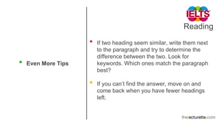 Reading
• Even More Tips
• If two heading seem similar, write them next
to the paragraph and try to determine the
difference between the two. Look for
keywords. Which ones match the paragraph
best?
• If you can’t find the answer, move on and
come back when you have fewer headings
left.
 