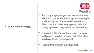 Reading
• Even More Strategy
• For the paragraphs you are not sure about,
write 2 or 3 possible headings in the margins
and identify the difference between them.
Also, check whether any synonyms in the
paragraph match keywords in the headings.
• If you can’t decide on the answer, move on
to the next question. Come back later after
you have fewer headings left.
• Repeat this strategy until finished.
 