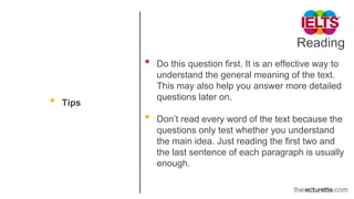 Reading
• Tips
• Do this question first. It is an effective way to
understand the general meaning of the text.
This may also help you answer more detailed
questions later on.
• Don’t read every word of the text because the
questions only test whether you understand
the main idea. Just reading the first two and
the last sentence of each paragraph is usually
enough.
 