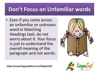 Don’t Focus on Unfamiliar words
• Even if you come across
an unfamiliar or unknown
word in Matching
Headings task, do not
worry about it. Your focus
is just to understand the
overall meaning of the
paragraph and not words.
https://www.linguasoftech.com/blog/toefl/
 