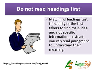 Do not read headings first
• Matching Headings test
the ability of the test
takers to find main idea
and not specific
information. Instead,
you can read paragraphs
to understand their
meaning.
https://www.linguasoftech.com/blog/toefl/
 