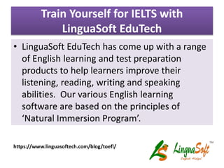 Train Yourself for IELTS with
LinguaSoft EduTech
• LinguaSoft EduTech has come up with a range
of English learning and test preparation
products to help learners improve their
listening, reading, writing and speaking
abilities. Our various English learning
software are based on the principles of
‘Natural Immersion Program’.
https://www.linguasoftech.com/blog/toefl/
 