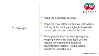 Reading
• Strategy
• Read the questions carefully.
• Read the incomplete sentences first, without
looking at the endings. Highlight keywords,
names, places, and dates in the text.
• Try to predict what the ending might be,
keeping in mind the word type you are
looking for to make the sentence
grammatically correct. (verbs, nouns,
adjectives, adverbs, etc.)
 