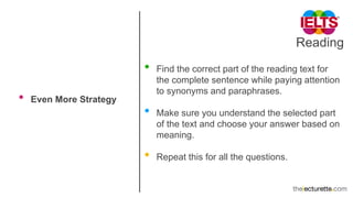 Reading
• Even More Strategy
• Find the correct part of the reading text for
the complete sentence while paying attention
to synonyms and paraphrases.
• Make sure you understand the selected part
of the text and choose your answer based on
meaning.
• Repeat this for all the questions.
 