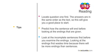 Reading
• Tips
• Locate question one first. The answers are in
the same order as the text, so this will give
you a good place to start.
• Predict how the sentence will end before
looking at the endings that are given.
• Look at the incomplete sentences first before
you examine the endings. Looking at the
endings first wastes time because there will
be more endings than sentences.
 