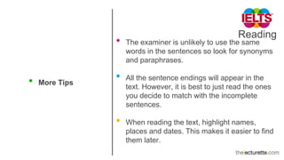 Reading
• More Tips
• The examiner is unlikely to use the same
words in the sentences so look for synonyms
and paraphrases.
• All the sentence endings will appear in the
text. However, it is best to just read the ones
you decide to match with the incomplete
sentences.
• When reading the text, highlight names,
places and dates. This makes it easier to find
them later.
 