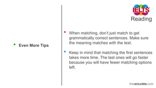 Reading
• Even More Tips
• When matching, don’t just match to get
grammatically correct sentences. Make sure
the meaning matches with the text.
• Keep in mind that matching the first sentences
takes more time. The last ones will go faster
because you will have fewer matching options
left.
 