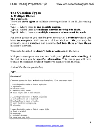 4
The Question Types
1. Multiple Choice
The Questions
There are three types of multiple choice questions in the IELTS reading
exam.
Type 1. Where there is one possible answer.
Type 2. Where there are multiple answers for only one mark.
Type 3. Where there are multiple answers and one mark for each.
For these questions you may be given the start of a sentence which you
have to complete with one out of four choices. Or you may be
presented with a question and asked to find two, three or four items
in a list of answers.
You could be asked to identify facts or opinions in the texts.
Multiple choice questions can test both your global understanding of
the text or ask you for specific information. This means you will have
to make the decision yourself whether to skim or scan the text.
Look at the 3 examples below.
Type 1
Questions 1-3
Choose the appropriate letters A-D and write them in boxes 1-3 on your answer sheet.
1 According to information in the text, asparagine
A is poisonous.
B can cause cancer.
C is harmless unless heated.
D should only be eaten in small amounts.
2 According to information in the text, acrylamide
A has been found in lots of fried food.
B has been found in snacks in Sweden.
C is only found in western cooking.
D is in water.
3 According to information in the text, process foods
A should be avoided.
B are cheaper.
C are full of chemicals.
D are the most tasty foods.
www.ielts-success.blogspot.com
IELTS Reading Preparation Tips www.ielts-success.blogspot.com
 