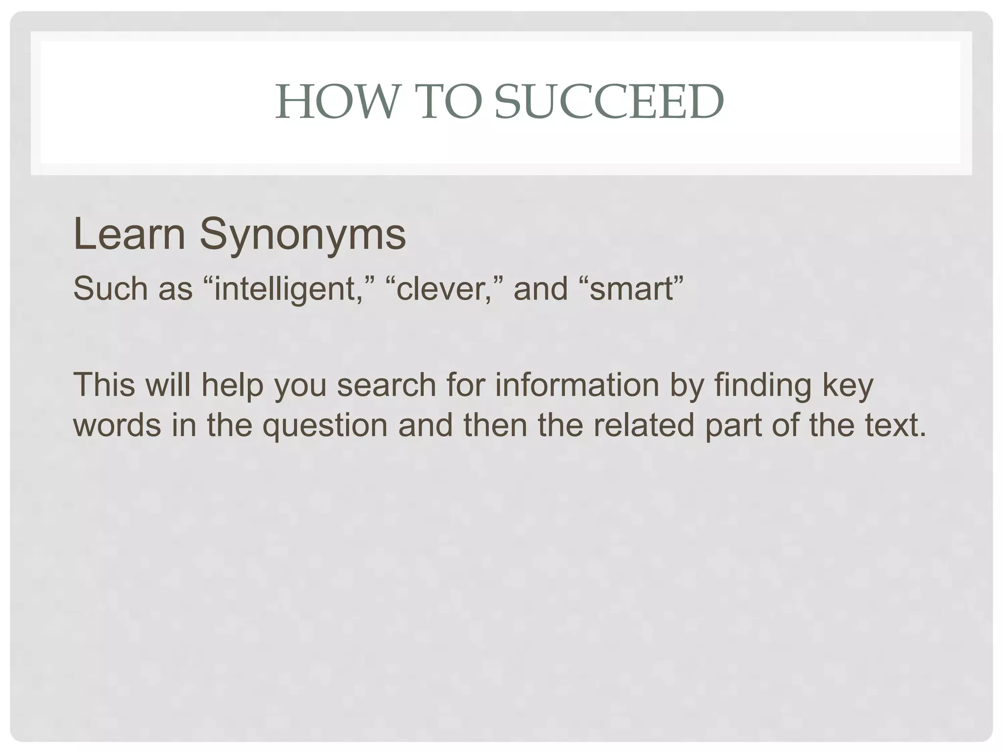 HOW TO SUCCEED
Learn Synonyms
Such as “intelligent,” “clever,” and “smart”
This will help you search for information by finding key
words in the question and then the related part of the text.
 