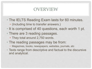 OVERVIEW
• The IELTS Reading Exam lasts for 60 minutes.
• (Including time to transfer answers.)
• It is comprised of 40 qu...
