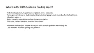 Texts: books, journals, magazines, newspapers, online resources.
Topics: general interest to students at undergraduate or postgraduate level. E.g. family, healthcare,
education, water, …
Styles: narrative, descriptive or discursive/argumentative.
Texts: may contain diagrams, graphs or ilustrations.
Important: transfer your answers during the hour your are given for the Reading test.
Lose marks for incorrect spelling and grammar
 