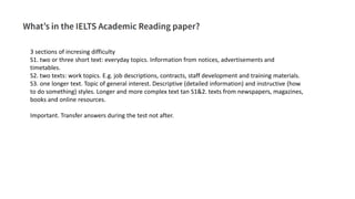 3 sections of incresing difficulty
S1. two or three short text: everyday topics. Information from notices, advertisements and
timetables.
S2. two texts: work topics. E.g. job descriptions, contracts, staff development and training materials.
S3. one longer text. Topic of general interest. Descriptive (detailed information) and instructive (how
to do something) styles. Longer and more complex text tan S1&2. texts from newspapers, magazines,
books and online resources.
Important. Transfer answers during the test not after.
 