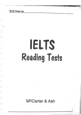 -   -   --',' ... :   ..
                                         -
                                   _. ._. - ..   ....   ---...... .....   ,   ..
                                                                               .   •
                                                                                       -
                                                                                               .', .
                                                                                                      .
                                                                                                               I
                                                                                                                   -- .        --~


                                                                                                  •                    I        ;         ~




            IELTS Reading Tests .




,   ,
    I
    ,                         Reading Tests

    ,

I   I
!   I
    I

I   I
                                    MCCarter & Ash
,I

I
.
    I
    ,
                                                                                                          ..       .


                                                                                           "   . . . ':
                                                                                                                       .   .        ..;
 