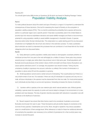 Reading 001
You should spend about 20 minutes on Questions 28-39 which are based on Reading Passage 1 below:
Population Viability Analysis
Part A
To make political decisions about the extent and type of forestry in a region it is important to understand the
consequences of those decisions. One tool for assessing the impact of forestry on the ecosystem is
population viability analysis (PVA). This is a tool for predicting the probability that a species will become
extinct in a particular region over a specific period. It has been successfully used in the United States to
provide input into resource exploitation decisions and assist wildlife managers and there is now enormous
potential for using population viability to assist wildlife management in Australia’s forests. A species
becomes extinct when the last individual dies. This observation is a useful starting point for any discussion
of extinction as it highlights the role of luck and chance in the extinction process. To make a prediction
about extinction we need to understand the processes that can contribute to it and these fall into four broad
categories which are discussed below.
Part B
A) Early attempts to predict population viability were based on demographic uncertainty whether an
individual survives from one year to the next will largely be a matter of chance. Some pairs may produce
several young in a single year while others may produce none in that same year. Small populations will
fluctuate enormously because of the random nature of birth and death and these chance fluctuations can
cause species extinctions even if, on average, the population size should increase. Taking only this
uncertainty of ability to reproduce into account, extinction is unlikely if the number of individuals in a
population is above about 50 and the population is growing.
B) Small populations cannot avoid a certain amount of inbreeding. This is particularly true if there is a
very small number of one sex. For example, if there are only 20 individuals of a species and only one is a
male, all future individuals in the species must be descended from that one male. For most animal species
such individuals are less likely to survive and reproduce. Inbreeding increases the chance of extinction.
C) Variation within a species is the raw material upon which natural selection acts. Without genetic
variability a species lacks the capacity to evolve and cannot adapt to changes in its environment or to new
predators and new diseases. The loss of genetic diversity associated with reductions in population size will
contribute to the likelihood of extinction.
D) Recent research has shown that other factors need to be considered. Australia’s environment
fluctuates enormously from year to year. These fluctuations add yet another degree of uncertainty to the
survival of many species. Catastrophes such as fire, flood, drought or epidemic may reduce population
sizes to a small fraction of their average level. When allowance is made for these two additional elements
of uncertainty the population size necessary to be confident of persistence for a few hundred years may
increase to several thousand.
 
