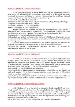 What’s a good IELTS score in Australia?
To the Australian government, a good IELTS score can fall into various categories.
Your scores will tell them whether your skills are good enough to be determined functional,
vocational, competent, proficient, or superior. Each visa-type has a different minimal
requirement. Here is how the overall IELTS scores measure up:
Functional: An overall IELTS score of 4.5
Vocational: A minimum of 5.0 in each category (Listening, Reading, Writing, & Speaking)
Competent: A minimum of 6.0 in each category
Proficient: A minimum of 7.0 in each category
Superior: A minimum of 8.0 in each category
BONUS! Eligibility for migration into Australia is determined on a point system. If
your English is proficient or superior, you will extra earn points (10 and 20, respectively) that
strengthen your application. Check out Australia’s FAQ section on language skills.
Some examples of international student requirements:
Undergraduate and graduate applicants at the University of Sydney should generally have an
overall score of at least 6.5, with at least a 6.0 in each category. Click on the University’s link
to see exceptions.
Minimum IELTS scores for undergraduate and graduate applicants are different, but
generally, the University of Melbourne wishes to see a 7.0 minimum score overall.
University of Adelaide’s requirements are dependent on level (i.e. graduate or
undergraduate), department, and program.
What’s a good IELTS score in Canada?
In Canada, as in Australia, it depends on the kind of visa you’re applying for. For
example, you’ll find that the skilled worker visa has different requirements for each
applicant type. The scores here are listed in CLB – Canadian Language Benchmark – which
is used to represent English and French language skills throughout the country. You must use
a calculator tool to convert your IELTS scores for immigration requirements.
Some examples of international student requirements:
University of Alberta: (undergraduate) written academic- 6.5 or higher, no less than 5.0 on
each band, speaking – 7.5 or higher; (graduate) minimum overall band score of 6.5, with at
least 5 on each band (Academic)
Queen’s University: undergraduate students should have a minimum overall score of 6.5 on
the academic module, graduate students need a minimum of 7.0 on the academic module.
What’s a good IELTS score in New Zealand?
In New Zealand, it’s up to the school or company to decide which IELTS scores are
“good enough” for work and study visas. For example, University of Auckland requires an
overall 6.0 average for undergraduate admission (with a minimum of 5.5 for each category)
and an overall 6.5 for post-graduate work (with a minimum of 6.0 in each category).
An immigration official may verify that you meet the requirements when processing your
application for the work and/or student visa.
For all other visas, the IELTS score requirements vary. Here are some examples:
 
