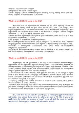 Investors: 3.0 overall score or higher
Entrepreneurs: 4.0 overall score or higher
Parents Category: 4.0 in at least two categories (listening, reading, writing, and/or speaking)
Skilled Migrants: an overall average of at least 6.5
What’s a good IELTS score in the UK?
For work visas, the requirements are based on the tier you’re applying for and how
long you’ll be staying. These are quite varied, but in tiers 1 and 2, for example, those
requesting permission to stay must demonstrate a B1 or B2 minimum, respectively. These
requirements are described in the format of the Council of Europe’s Common European
Framework (A1 – C2). See IELTS equivalents here.
Schools and other organizations can “sponsor” your immigration, and it would be up to them
to determine acceptable IELTS scores.
Some examples of international student requirements:
Oxford: undergraduate students should have an average of 7.0 with no less than 7.0 in each
category; graduate students‘ minimum score depends on the course they’re taking (see link).
University of Birmingham: Requirements vary, check them out: undergraduate
and graduate requirements.
University of Westminster: Graduate students need a minimum of 6.5 overall, with no less
than 6.0 for all bands; undergraduates should have a 6.0 or higher.
What’s a good IELTS score in the USA?
Surprisingly, the U.S. government is the only on this list without minimum English
requirements for visa applicants. If you are heading to the U.S. for your studies, however, you
can expect to have to demonstrate your English skills before being admitted. Minimum scores
for the Academic IELTS vary for each institution and are often different for undergraduate
and post-graduate applicants. Here are some examples:
At the University of South California, PhD applicants must have a 7.0 average or higher
(with no less than 6.0 in each category), while Master’s students should have a minimum
overall score of 6.5 (and no less than 6.0 in each category.) All undergraduate applicants must
have a overall average of 7.0 or higher.
At Berkeley, undergraduate students must have a minimum of 6.5 overall, while graduate
students must have at least a 7.0 average.
While New York University does not have any minimum requirements, they do require that
you submit your English proficiency scores and note that most international students admitted
do not score less than the equivalent of a 7.5 overall average score.
So, what does this all mean for you? If you’re planning to apply to top-ranked
universities, you should likely strive to achieve at least a 7.0. But if you’re not
applying to the world’s top schools, a “good” score will likely be lower for you. Be
sure to check those requirements on each university’s website.
 