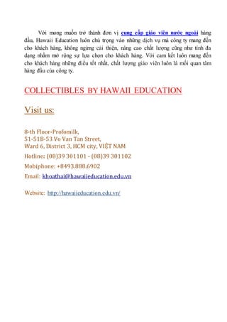 Với mong muốn trở thành đơn vị cung cấp giáo viên nước ngoài hàng
đầu, Hawaii Education luôn chú trọng vào những dịch vụ mà công ty mang đến
cho khách hàng, không ngừng cải thiện, nâng cao chất lượng cũng như tính đa
dạng nhằm mở rộng sự lựa chọn cho khách hàng. Với cam kết luôn mang đến
cho khách hàng những điều tốt nhất, chất lượng giáo viên luôn là mối quan tâm
hàng đầu của công ty.
COLLECTIBLES BY HAWAII EDUCATION
Visit us:
8-th Floor-Profomilk,
51-51B-53 Vo Van Tan Street,
Ward 6, District 3, HCM city, VIỆT NAM
Hotline: (08)39 301101 - (08)39 301102
Mobiphone: +8493.888.6902
Email: khoathai@hawaiieducation.edu.vn
Website: http://hawaiieducation.edu.vn/
 