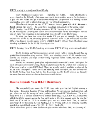 IELTS scoring is not adjusted for difficulty
Many standardized English tests — including the TOEFL — make adjustments to
scores based on the difficulty of the questions a particular test-taker answers. So, for instance,
if you take the TOEFL and get a harder-than-average mix of questions in a Reading section,
your reading score will be adjusted upward on your official score report.
This doesn’t happen on the IELTS, however. Instead, your official IELTS score is
based on your raw score — the score that is calculated immediately in the testing center.
IELTS Scoring: How IELTS Reading scores and IELTS Listening scores are calculated
IELTS Reading and Listening raw scores are calculated based on the percentage of answers
you get right. This percentage is then converted proportionally to an IELTS band.
To show you how this conversion works, I’ll give you an example. Say that you
answer 65% of the IELTS Listening questions correctly. Your IELTS band score would be
65% of the highest possible score, or 65% of IELTS band 9. 65% of 9 is 5.85, which would
round up to a Band 6 for the IELTS Listening section.
IELTS Scoring: How IELTS Speaking scores and IELTS Writing scores are calculated
IELTS Speaking and Writing responses aren’t simply right or wrong. Instead they are
graded based on quality using a rubric. Well… sort of using a rubric. IELTS examinersdon’t
use the kind of rubric you might see for writing responses on the TOEFL, the GRE, or other
standardized tests.
Instead, IELTS scorers grade your responses based on the IELTS Band Descriptors for
skills of English speech and writing. These descriptors describe the level of skill someone has
if they can reach a certain IELTS band. There are actually publicly available versions of the
IELTS Band Descriptors. Here’s the IELTS Speaking Band Descriptor, and here are the ones
for IELTS Writing Task 1 and Task 2. The descriptors used by IELTS scorers are basically
the same, but with some extra instruction for score calculation.
How to Estimate Your IELTS Band Score
As you probably are aware, the IELTS exam ranks your level of English mastery in
four areas – Listening, Reading, Writing and Speaking. You are given a band score for each
part of the test and the average of these produces your overall IELTS band score. The scores
range from 1 to 9 and can include whole and half bands (e.g. 5.0, 5.5, 6.0, 6.5). It should be
added that if the average across the four skills ends in .25, it is rounded up to the next half
band, and if it ends in .75, it is rounded up to the next whole band. Thus, a candidate
achieving 6.5 for Listening, 6.5 for Reading, 5.0 for Writing and 7.0 for Speaking would be
awarded an overall band score of 6.5 (25 ÷ 4 = 6.25 = Band 6.5).
That’s all well and good to know, but how do you estimate what band YOU are currently at?
 