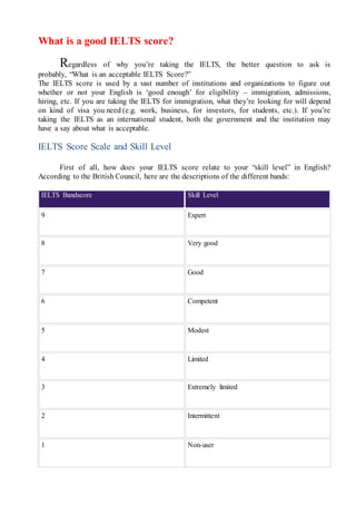 What is a good IELTS score?
Regardless of why you’re taking the IELTS, the better question to ask is
probably, “What is an acceptable IELTS Score?”
The IELTS score is used by a vast number of institutions and organizations to figure out
whether or not your English is ‘good enough’ for eligibility – immigration, admissions,
hiring, etc. If you are taking the IELTS for immigration, what they’re looking for will depend
on kind of visa you need (e.g. work, business, for investors, for students, etc.). If you’re
taking the IELTS as an international student, both the government and the institution may
have a say about what is acceptable.
IELTS Score Scale and Skill Level
First of all, how does your IELTS score relate to your “skill level” in English?
According to the British Council, here are the descriptions of the different bands:
IELTS Bandscore Skill Level
9 Expert
8 Very good
7 Good
6 Competent
5 Modest
4 Limited
3 Extremely limited
2 Intermittent
1 Non-user
 