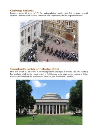 Cambridge University
Requires an overall score of 7.5 for undergraduates, usually with 7.0 or above in each
element. Graduate-level students can check their department-specific requirementshere.
Massachusetts Institute of Technology (MIT)
Does not accept IELTS scores at the undergraduate level (you’ll need to take the TOEFL!).
For graduate students, the requirement is 7.0 (though some departments require a higher
score–be sure to check the requirements listed on your department’s website).
 