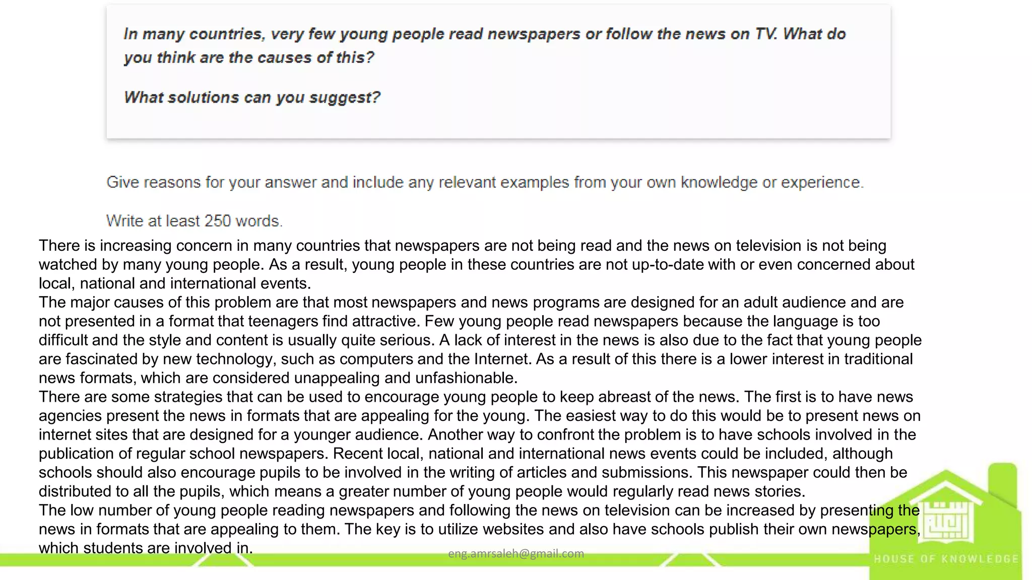 There is increasing concern in many countries that newspapers are not being read and the news on television is not being
watched by many young people. As a result, young people in these countries are not up-to-date with or even concerned about
local, national and international events.
The major causes of this problem are that most newspapers and news programs are designed for an adult audience and are
not presented in a format that teenagers find attractive. Few young people read newspapers because the language is too
difficult and the style and content is usually quite serious. A lack of interest in the news is also due to the fact that young people
are fascinated by new technology, such as computers and the Internet. As a result of this there is a lower interest in traditional
news formats, which are considered unappealing and unfashionable.
There are some strategies that can be used to encourage young people to keep abreast of the news. The first is to have news
agencies present the news in formats that are appealing for the young. The easiest way to do this would be to present news on
internet sites that are designed for a younger audience. Another way to confront the problem is to have schools involved in the
publication of regular school newspapers. Recent local, national and international news events could be included, although
schools should also encourage pupils to be involved in the writing of articles and submissions. This newspaper could then be
distributed to all the pupils, which means a greater number of young people would regularly read news stories.
The low number of young people reading newspapers and following the news on television can be increased by presenting the
news in formats that are appealing to them. The key is to utilize websites and also have schools publish their own newspapers,
which students are involved in. eng.amrsaleh@gmail.com
 