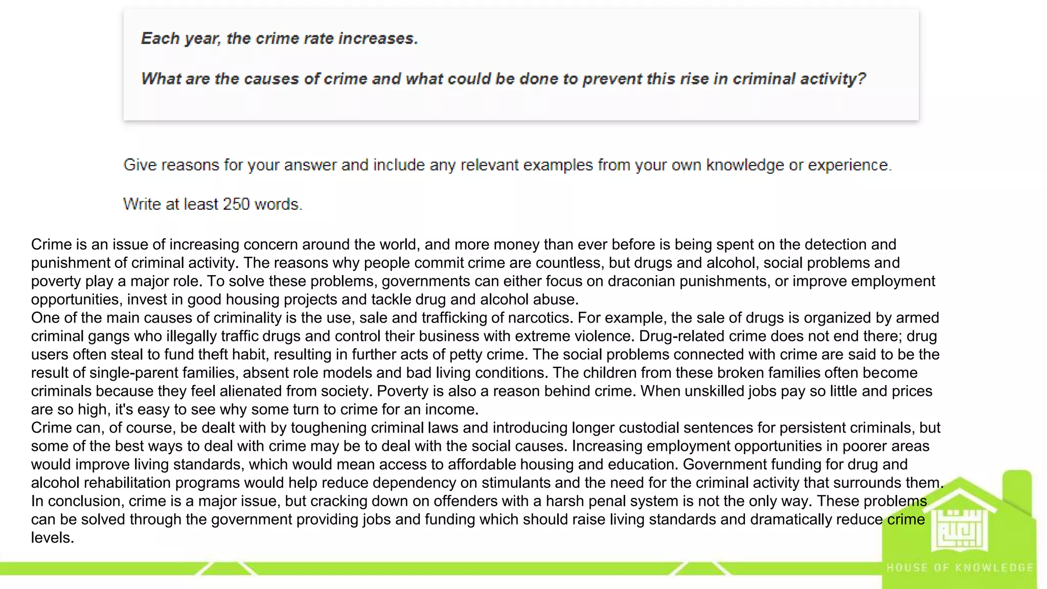 eng.amrsaleh@gmail.com
Crime is an issue of increasing concern around the world, and more money than ever before is being spent on the detection and
punishment of criminal activity. The reasons why people commit crime are countless, but drugs and alcohol, social problems and
poverty play a major role. To solve these problems, governments can either focus on draconian punishments, or improve employment
opportunities, invest in good housing projects and tackle drug and alcohol abuse.
One of the main causes of criminality is the use, sale and trafficking of narcotics. For example, the sale of drugs is organized by armed
criminal gangs who illegally traffic drugs and control their business with extreme violence. Drug-related crime does not end there; drug
users often steal to fund theft habit, resulting in further acts of petty crime. The social problems connected with crime are said to be the
result of single-parent families, absent role models and bad living conditions. The children from these broken families often become
criminals because they feel alienated from society. Poverty is also a reason behind crime. When unskilled jobs pay so little and prices
are so high, it's easy to see why some turn to crime for an income.
Crime can, of course, be dealt with by toughening criminal laws and introducing longer custodial sentences for persistent criminals, but
some of the best ways to deal with crime may be to deal with the social causes. Increasing employment opportunities in poorer areas
would improve living standards, which would mean access to affordable housing and education. Government funding for drug and
alcohol rehabilitation programs would help reduce dependency on stimulants and the need for the criminal activity that surrounds them.
In conclusion, crime is a major issue, but cracking down on offenders with a harsh penal system is not the only way. These problems
can be solved through the government providing jobs and funding which should raise living standards and dramatically reduce crime
levels.
 