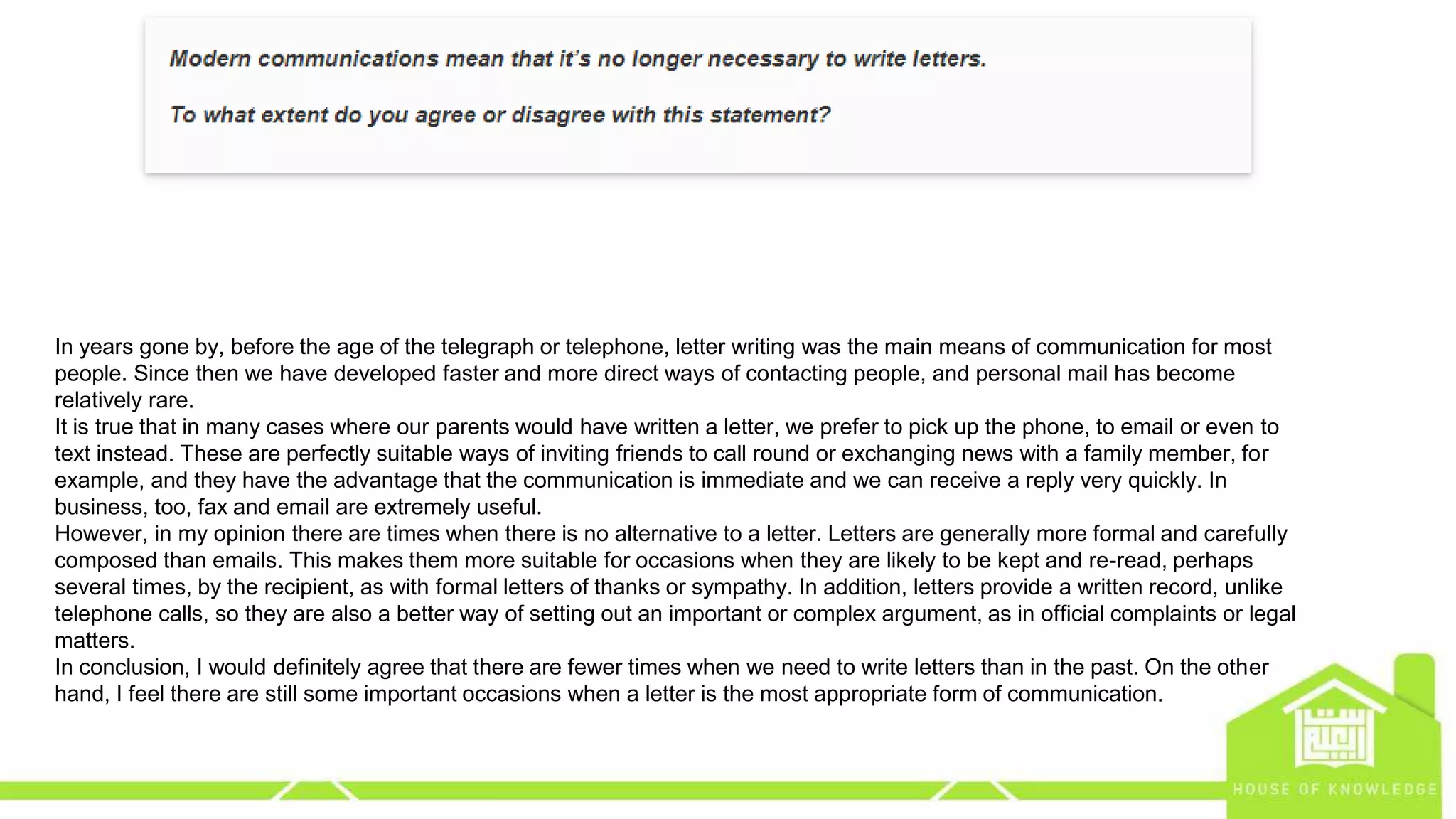 eng.amrsaleh@gmail.com
In years gone by, before the age of the telegraph or telephone, letter writing was the main means of communication for most
people. Since then we have developed faster and more direct ways of contacting people, and personal mail has become
relatively rare.
It is true that in many cases where our parents would have written a letter, we prefer to pick up the phone, to email or even to
text instead. These are perfectly suitable ways of inviting friends to call round or exchanging news with a family member, for
example, and they have the advantage that the communication is immediate and we can receive a reply very quickly. In
business, too, fax and email are extremely useful.
However, in my opinion there are times when there is no alternative to a letter. Letters are generally more formal and carefully
composed than emails. This makes them more suitable for occasions when they are likely to be kept and re-read, perhaps
several times, by the recipient, as with formal letters of thanks or sympathy. In addition, letters provide a written record, unlike
telephone calls, so they are also a better way of setting out an important or complex argument, as in official complaints or legal
matters.
In conclusion, I would definitely agree that there are fewer times when we need to write letters than in the past. On the other
hand, I feel there are still some important occasions when a letter is the most appropriate form of communication.
 