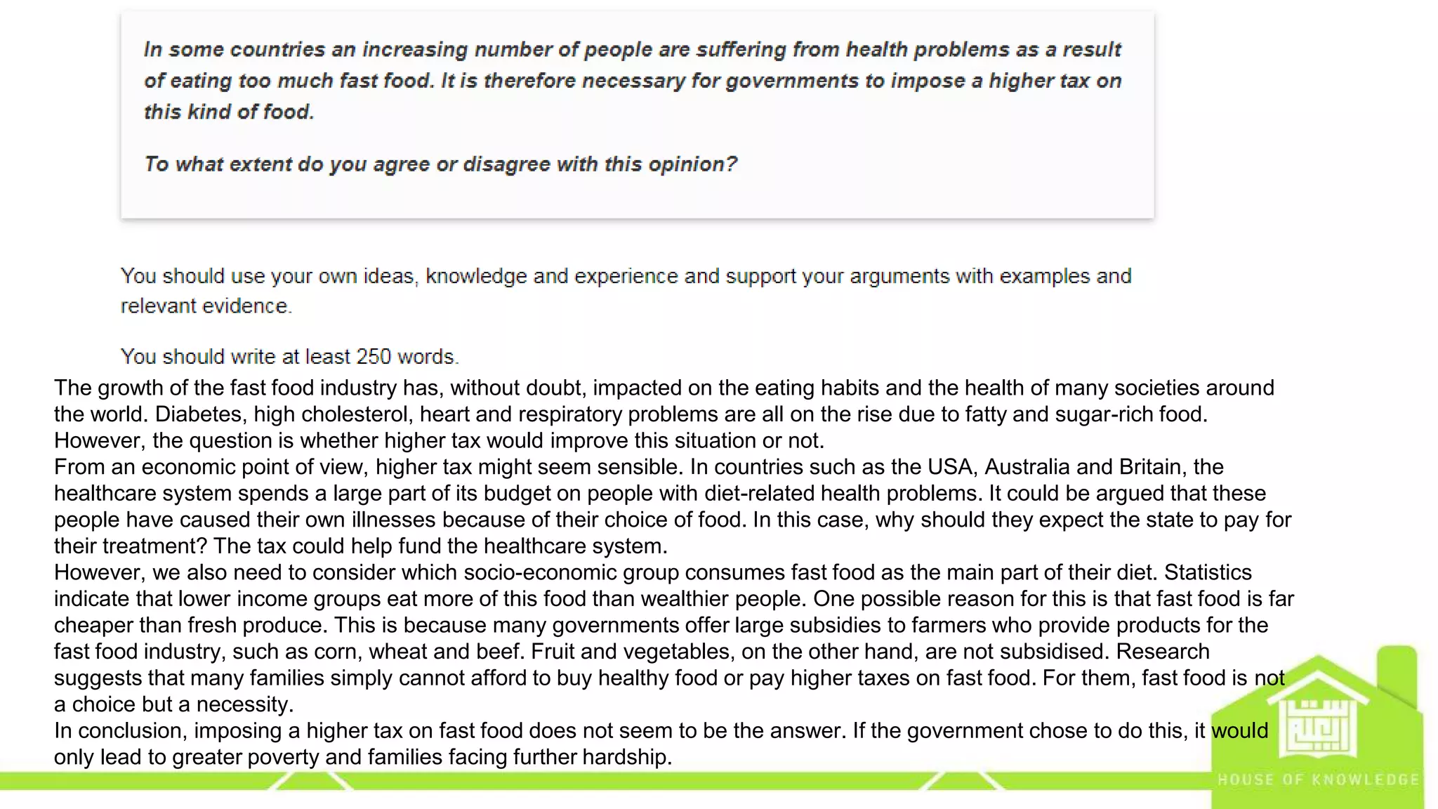 eng.amrsaleh@gmail.com
The growth of the fast food industry has, without doubt, impacted on the eating habits and the health of many societies around
the world. Diabetes, high cholesterol, heart and respiratory problems are all on the rise due to fatty and sugar-rich food.
However, the question is whether higher tax would improve this situation or not.
From an economic point of view, higher tax might seem sensible. In countries such as the USA, Australia and Britain, the
healthcare system spends a large part of its budget on people with diet-related health problems. It could be argued that these
people have caused their own illnesses because of their choice of food. In this case, why should they expect the state to pay for
their treatment? The tax could help fund the healthcare system.
However, we also need to consider which socio-economic group consumes fast food as the main part of their diet. Statistics
indicate that lower income groups eat more of this food than wealthier people. One possible reason for this is that fast food is far
cheaper than fresh produce. This is because many governments offer large subsidies to farmers who provide products for the
fast food industry, such as corn, wheat and beef. Fruit and vegetables, on the other hand, are not subsidised. Research
suggests that many families simply cannot afford to buy healthy food or pay higher taxes on fast food. For them, fast food is not
a choice but a necessity.
In conclusion, imposing a higher tax on fast food does not seem to be the answer. If the government chose to do this, it would
only lead to greater poverty and families facing further hardship.
 