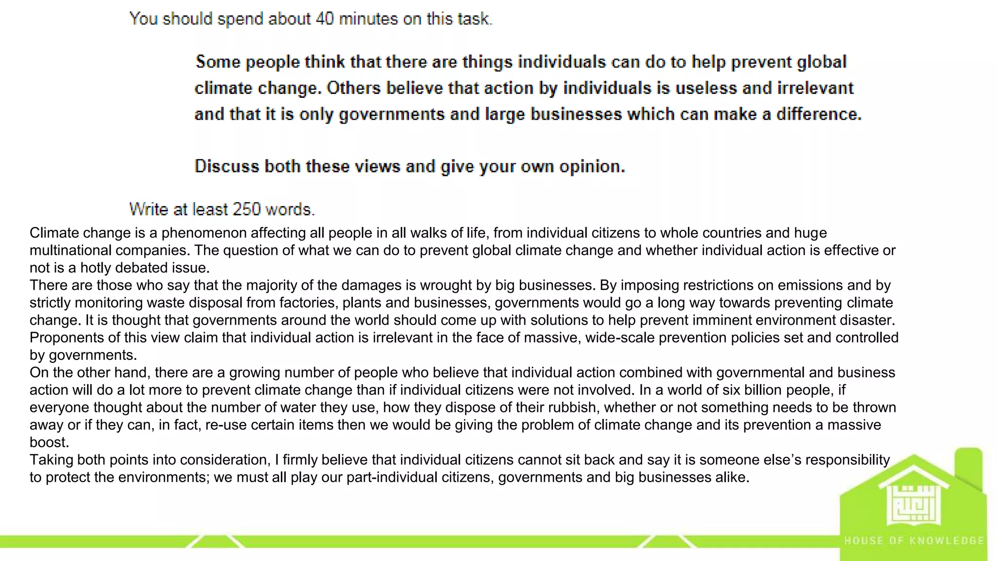 eng.amrsaleh@gmail.com
Climate change is a phenomenon affecting all people in all walks of life, from individual citizens to whole countries and huge
multinational companies. The question of what we can do to prevent global climate change and whether individual action is effective or
not is a hotly debated issue.
There are those who say that the majority of the damages is wrought by big businesses. By imposing restrictions on emissions and by
strictly monitoring waste disposal from factories, plants and businesses, governments would go a long way towards preventing climate
change. It is thought that governments around the world should come up with solutions to help prevent imminent environment disaster.
Proponents of this view claim that individual action is irrelevant in the face of massive, wide-scale prevention policies set and controlled
by governments.
On the other hand, there are a growing number of people who believe that individual action combined with governmental and business
action will do a lot more to prevent climate change than if individual citizens were not involved. In a world of six billion people, if
everyone thought about the number of water they use, how they dispose of their rubbish, whether or not something needs to be thrown
away or if they can, in fact, re-use certain items then we would be giving the problem of climate change and its prevention a massive
boost.
Taking both points into consideration, I firmly believe that individual citizens cannot sit back and say it is someone else’s responsibility
to protect the environments; we must all play our part-individual citizens, governments and big businesses alike.
 