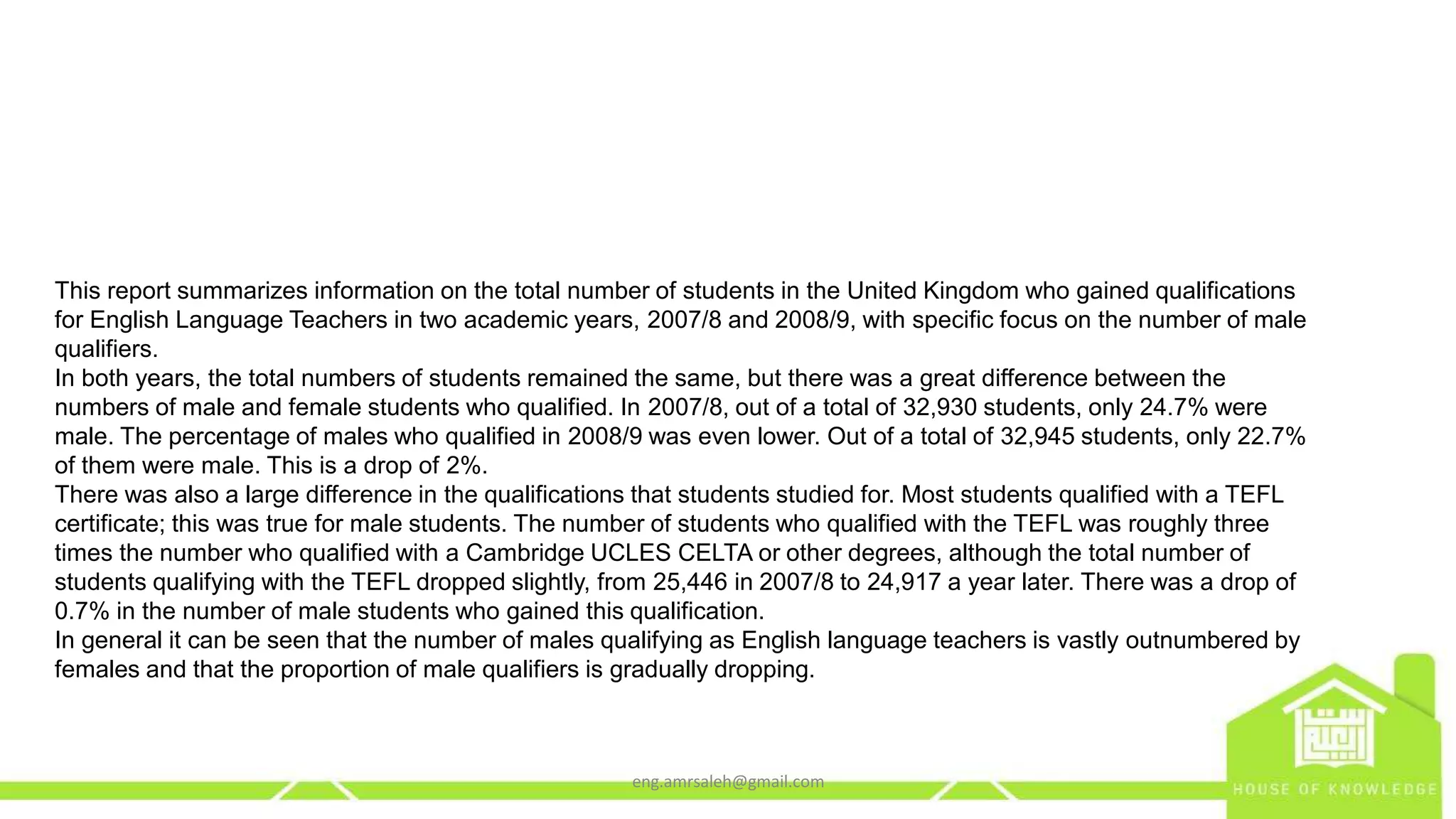 This report summarizes information on the total number of students in the United Kingdom who gained qualifications
for English Language Teachers in two academic years, 2007/8 and 2008/9, with specific focus on the number of male
qualifiers.
In both years, the total numbers of students remained the same, but there was a great difference between the
numbers of male and female students who qualified. In 2007/8, out of a total of 32,930 students, only 24.7% were
male. The percentage of males who qualified in 2008/9 was even lower. Out of a total of 32,945 students, only 22.7%
of them were male. This is a drop of 2%.
There was also a large difference in the qualifications that students studied for. Most students qualified with a TEFL
certificate; this was true for male students. The number of students who qualified with the TEFL was roughly three
times the number who qualified with a Cambridge UCLES CELTA or other degrees, although the total number of
students qualifying with the TEFL dropped slightly, from 25,446 in 2007/8 to 24,917 a year later. There was a drop of
0.7% in the number of male students who gained this qualification.
In general it can be seen that the number of males qualifying as English language teachers is vastly outnumbered by
females and that the proportion of male qualifiers is gradually dropping.
eng.amrsaleh@gmail.com
 
