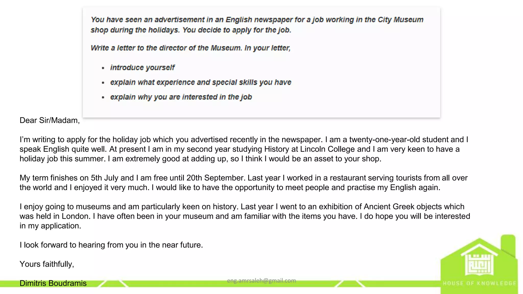 Dear Sir/Madam,
I’m writing to apply for the holiday job which you advertised recently in the newspaper. I am a twenty-one-year-old student and I
speak English quite well. At present I am in my second year studying History at Lincoln College and I am very keen to have a
holiday job this summer. I am extremely good at adding up, so I think I would be an asset to your shop.
My term finishes on 5th July and I am free until 20th September. Last year I worked in a restaurant serving tourists from all over
the world and I enjoyed it very much. I would like to have the opportunity to meet people and practise my English again.
I enjoy going to museums and am particularly keen on history. Last year I went to an exhibition of Ancient Greek objects which
was held in London. I have often been in your museum and am familiar with the items you have. I do hope you will be interested
in my application.
I look forward to hearing from you in the near future.
Yours faithfully,
Dimitris Boudramis eng.amrsaleh@gmail.com
 