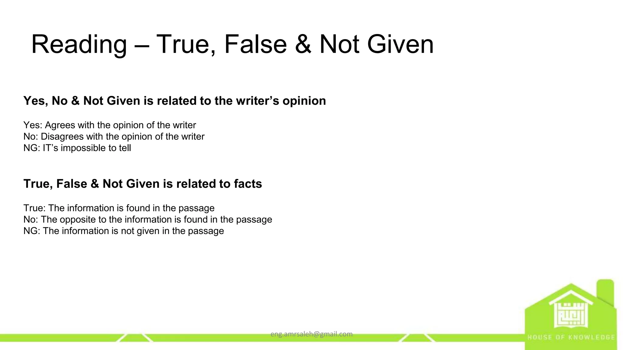 eng.amrsaleh@gmail.com
Reading – True, False & Not Given
Yes, No & Not Given is related to the writer’s opinion
Yes: Agrees with the opinion of the writer
No: Disagrees with the opinion of the writer
NG: IT’s impossible to tell
True, False & Not Given is related to facts
True: The information is found in the passage
No: The opposite to the information is found in the passage
NG: The information is not given in the passage
 