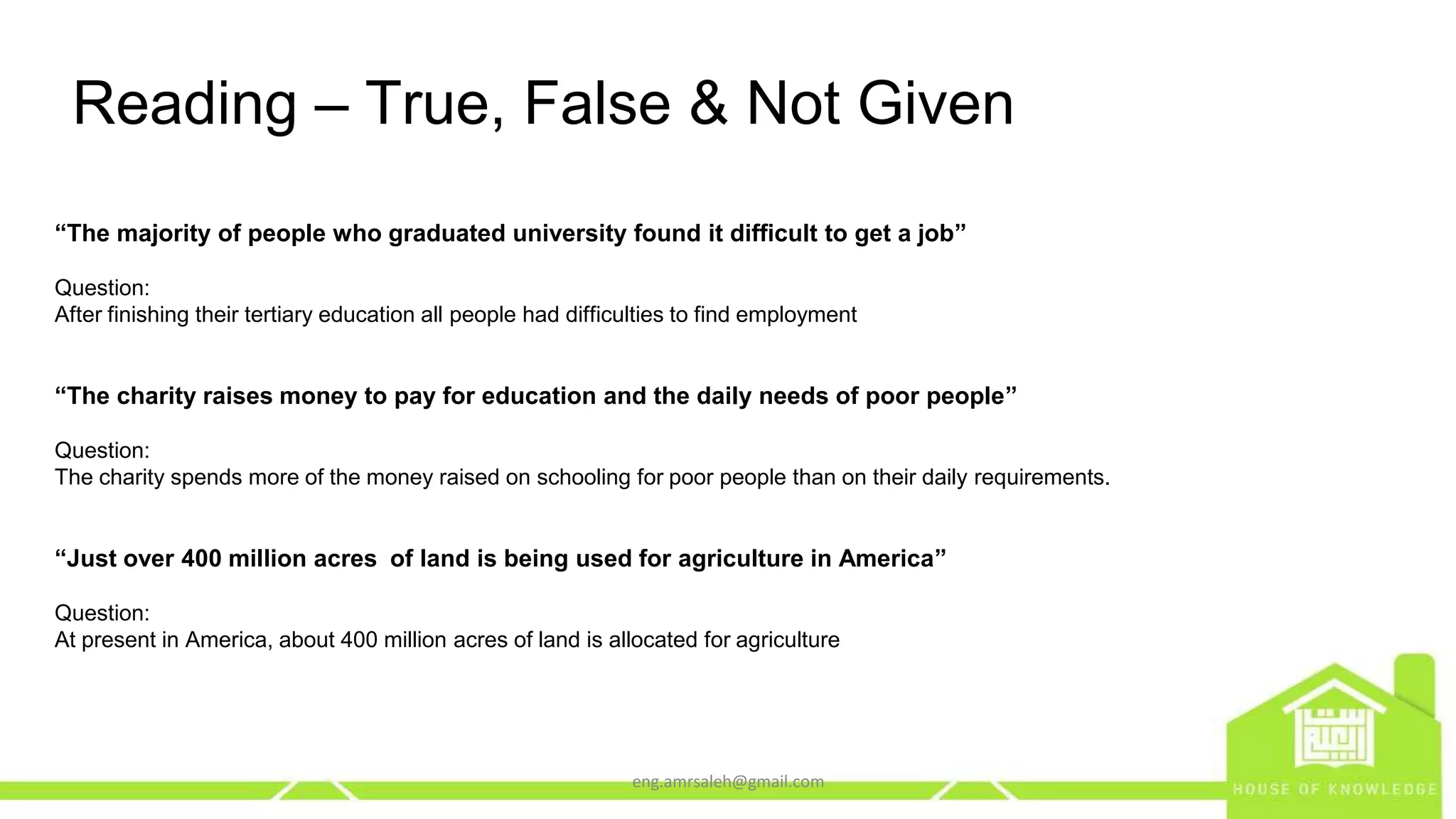 eng.amrsaleh@gmail.com
Reading – True, False & Not Given
“The majority of people who graduated university found it difficult to get a job”
Question:
After finishing their tertiary education all people had difficulties to find employment
“The charity raises money to pay for education and the daily needs of poor people”
Question:
The charity spends more of the money raised on schooling for poor people than on their daily requirements.
“Just over 400 million acres of land is being used for agriculture in America”
Question:
At present in America, about 400 million acres of land is allocated for agriculture
 