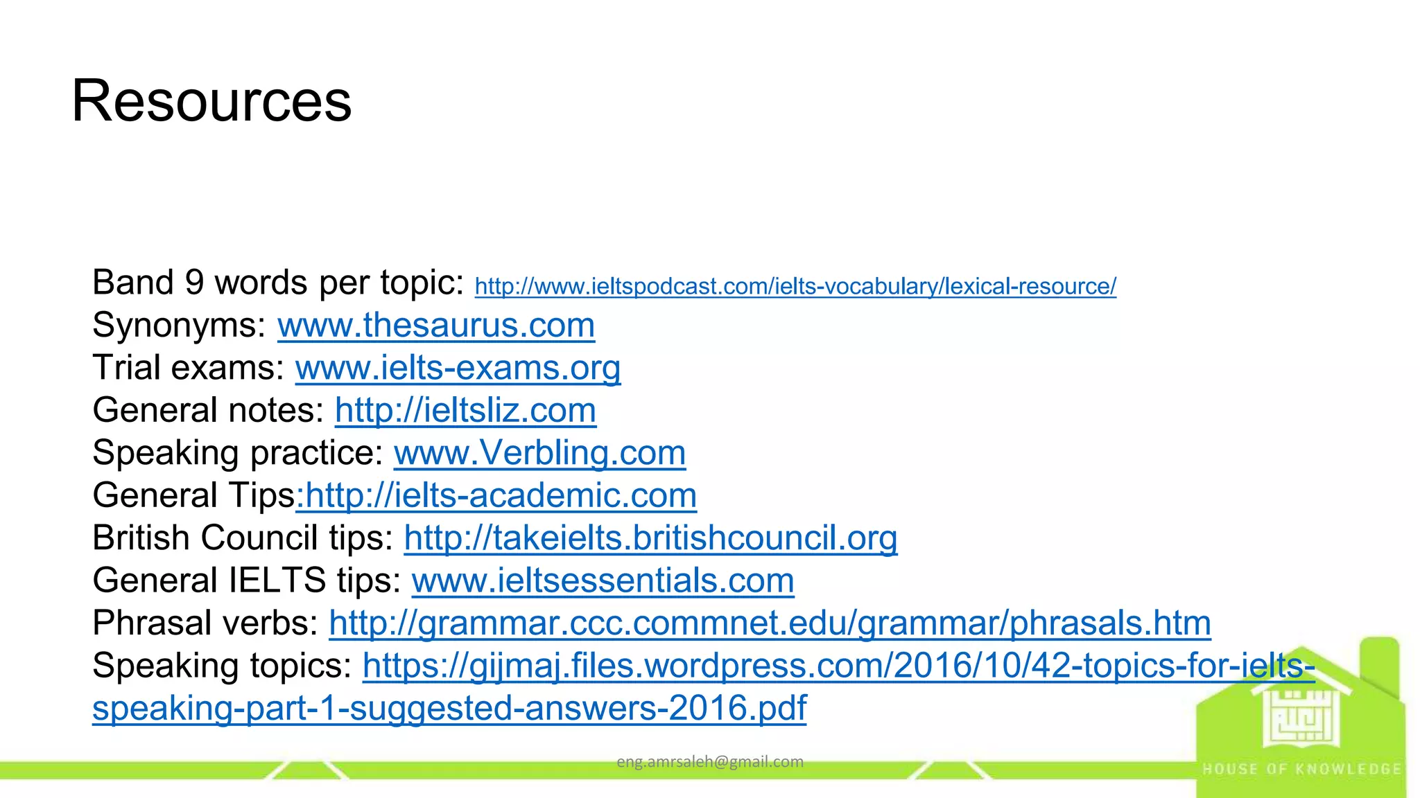 Resources
Band 9 words per topic: http://www.ieltspodcast.com/ielts-vocabulary/lexical-resource/
Synonyms: www.thesaurus.com
Trial exams: www.ielts-exams.org
General notes: http://ieltsliz.com
Speaking practice: www.Verbling.com
General Tips:http://ielts-academic.com
British Council tips: http://takeielts.britishcouncil.org
General IELTS tips: www.ieltsessentials.com
Phrasal verbs: http://grammar.ccc.commnet.edu/grammar/phrasals.htm
Speaking topics: https://gijmaj.files.wordpress.com/2016/10/42-topics-for-ielts-
speaking-part-1-suggested-answers-2016.pdf
eng.amrsaleh@gmail.com
 