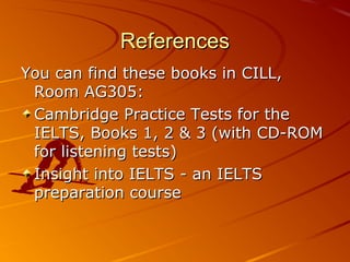 References
You can find these books in CILL,
 Room AG305:
 Cambridge Practice Tests for the
 IELTS, Books 1, 2 & 3 (with C...