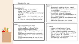 Speaking for part 1
YOUR COUNTRY
Which country are you from?
Where is this country located?
Which part of the country do most peopl
e live in?
What are the main industries in your cou
ntry?
Is it easy to travel around your country?
CLOTHES
What type of clothes do you like to wear?
What kind of clothes do people in your coun
try usually wear?
How important is fashion to you?
What kind of clothes do you dislike?
Do you think people behave differently in dif
ferent kinds of clothes?
What kind of clothes do people wear to work
in your country?
Are clothes expensive in your country?
GAMES
Do you enjoy playing any games?
What kind of games do you play?
Do you think adults should play games?
What do children learn from games?
What kind of games did you play when you were
a child?
What games are popular in your country today?
What kind of games were popular when you were
young?
Do you think mental games like chess are good f
or you?
COLOURS
Do you have a favourite colour?
What are your country’s colours?
Do you think colours affect our moods?
Can you learn anything about a person fr
om the colours he / she likes?
Do you like the same colours now as you
did when you were a child?
 
