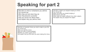 Speaking for part 2
Describe an artist or entertainer you admire.
You should say:
Who they are and what they do
How they became successful
How you found out about them
And explain why you admire them
Describe a subject you enjoyed studying at school.
You should say:
When and where you started studying it
What lessons were like
What made the subject different from other subjects
And explain why you enjoyed the subject
Describe an important choice you had to make in your life.
You should say:
When you had this choice
What you had to choose between
Whether you made a good choice
And explain how you felt when you were making this choice
 