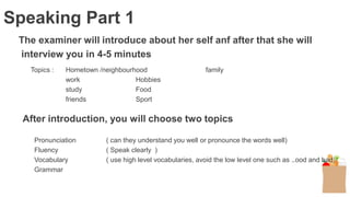 The examiner will introduce about her self anf after that she will
interview you in 4-5 minutes
Topics : Hometown /neighbourhood family
work Hobbies
study Food
friends Sport
Speaking Part 1
After introduction, you will choose two topics
Pronunciation ( can they understand you well or pronounce the words well)
Fluency ( Speak clearly )
Vocabulary ( use high level vocabularies, avoid the low level one such as ..ood and bad)
Grammar
 