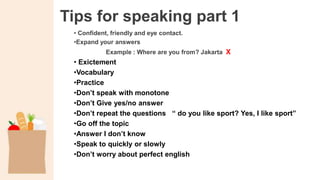 Tips for speaking part 1
• Confident, friendly and eye contact.
•Expand your answers
Example : Where are you from? Jakarta X
• Exictement
•Vocabulary
•Practice
•Don’t speak with monotone
•Don’t Give yes/no answer
•Don’t repeat the questions “ do you like sport? Yes, I like sport”
•Go off the topic
•Answer I don’t know
•Speak to quickly or slowly
•Don’t worry about perfect english
 