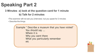 3 Minutes a) look at the question card for 1 minute
b) Talk for 2 minutes
•The examiner will not ask you (interview) but you speak for 2 minutes
• Describe the things
Speaking Part 2
Example “ Describe a museum that you have visited”
You should say ….
Where it is
Why you went there
What you particularly remember
etc
 