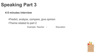 4-5 minutes interview
•Predict, analyze, compare, give opinion
•Theme related to part 2
Example: Teacher - Education
Speaking Part 3
 