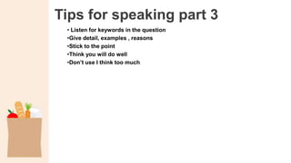 Tips for speaking part 3
• Listen for keywords in the question
•Give detail, examples , reasons
•Stick to the point
•Think you will do well
•Don’t use I think too much
 